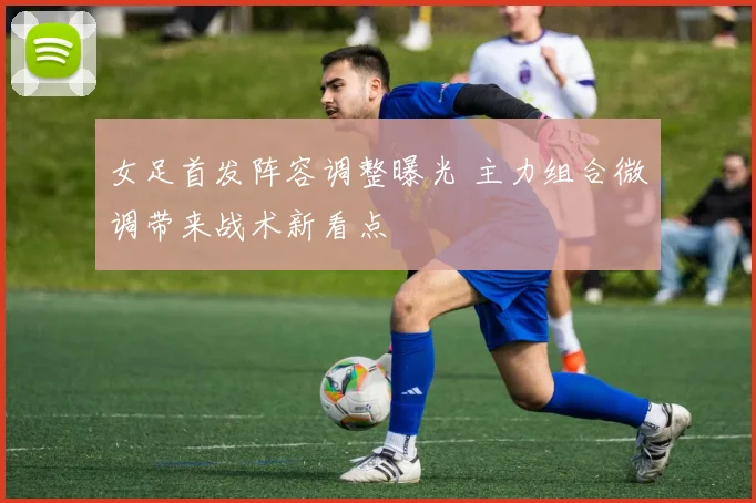 女足首发阵容调整曝光 主力组合微调带来战术新看点