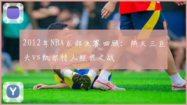 2012年NBA东部决赛回顾：热火三巨头vs凯尔特人经典之战
