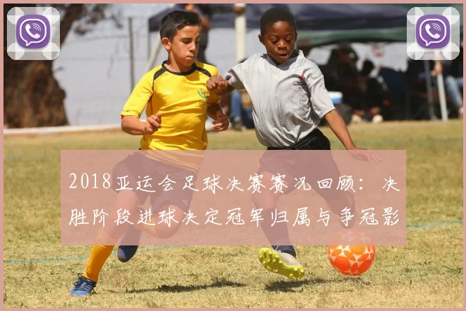 2018亚运会足球决赛赛况回顾：决胜阶段进球决定冠军归属与争冠影响