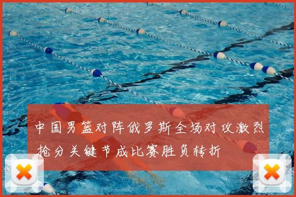 中国男篮对阵俄罗斯全场对攻激烈 抢分关键节成比赛胜负转折