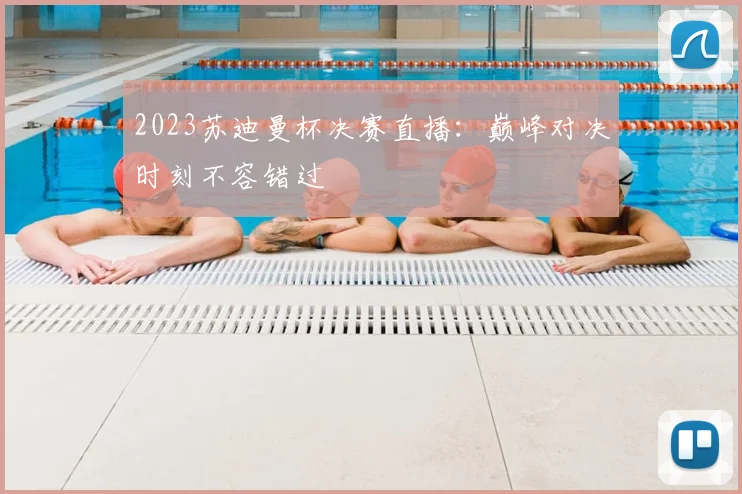 2023苏迪曼杯决赛直播：巅峰对决时刻不容错过