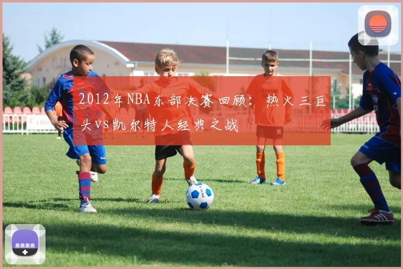 2012年NBA东部决赛回顾：热火三巨头vs凯尔特人经典之战