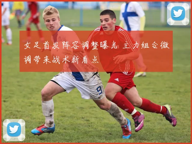 女足首发阵容调整曝光 主力组合微调带来战术新看点