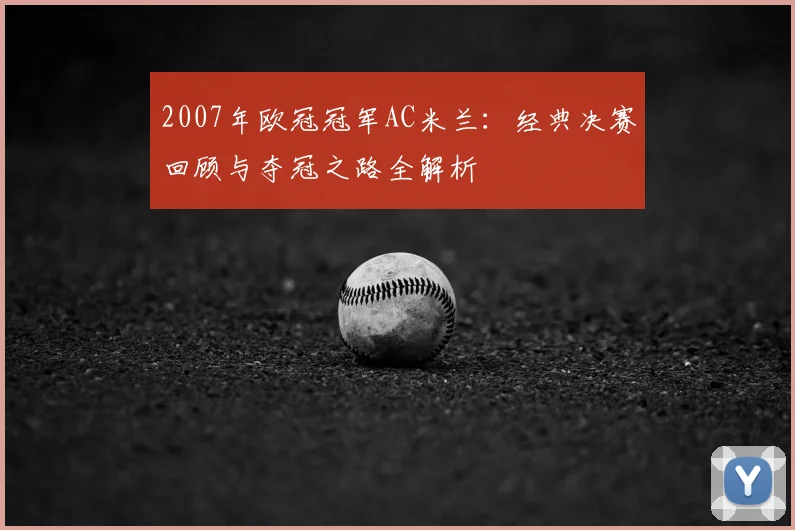 2007年欧冠冠军AC米兰：经典决赛回顾与夺冠之路全解析