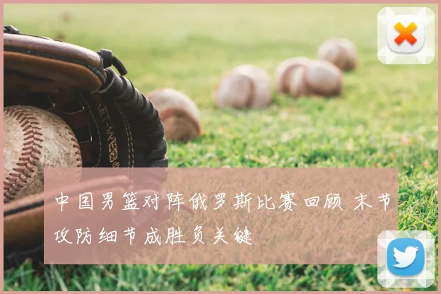 中国男篮对阵俄罗斯比赛回顾 末节攻防细节成胜负关键