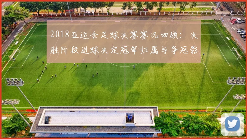 2018亚运会足球决赛赛况回顾：决胜阶段进球决定冠军归属与争冠影响