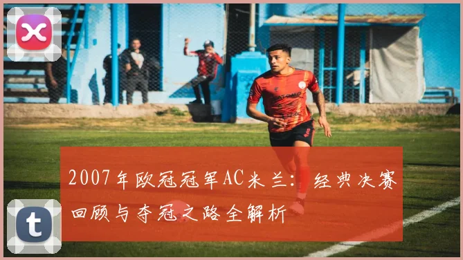 2007年欧冠冠军AC米兰：经典决赛回顾与夺冠之路全解析