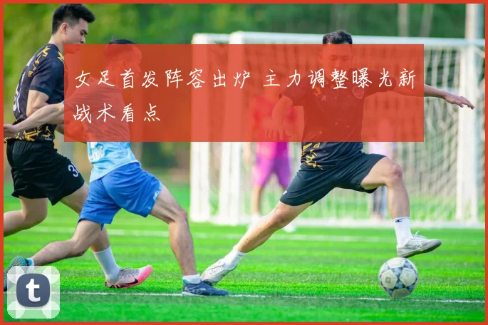 女足首发阵容出炉 主力调整曝光新战术看点