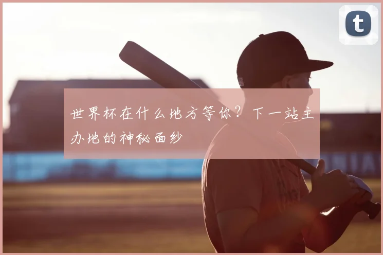 世界杯在什么地方等你？下一站主办地的神秘面纱