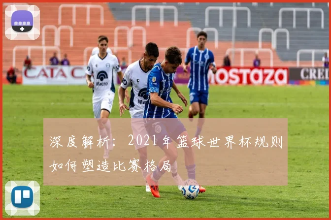 深度解析：2021年篮球世界杯规则如何塑造比赛格局
