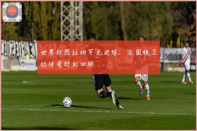 世界杯图拉姆罕见进球：法国铁卫的传奇时刻回顾