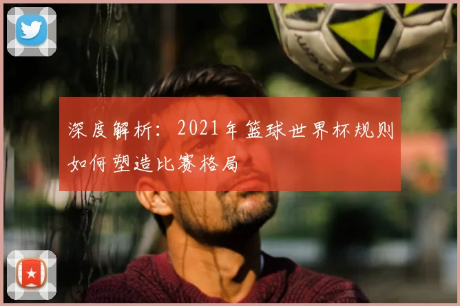 深度解析：2021年篮球世界杯规则如何塑造比赛格局