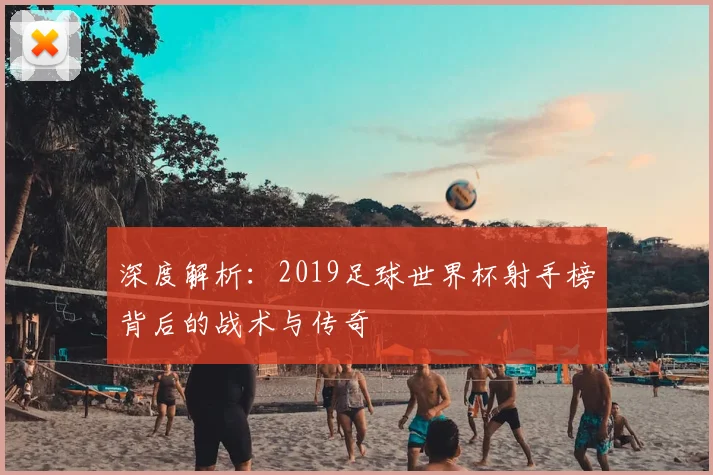 深度解析：2019足球世界杯射手榜背后的战术与传奇