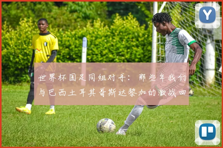 世界杯国足同组对手：那些年我们与巴西土耳其哥斯达黎加的激战回忆