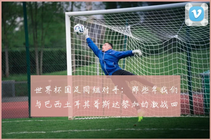 世界杯国足同组对手：那些年我们与巴西土耳其哥斯达黎加的激战回忆