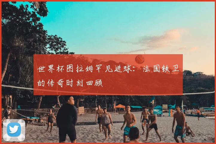 世界杯图拉姆罕见进球:法国铁卫的传奇时刻回顾