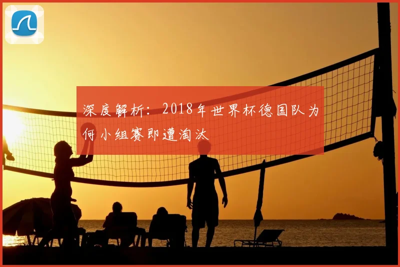 深度解析：2018年世界杯德国队为何小组赛即遭淘汰