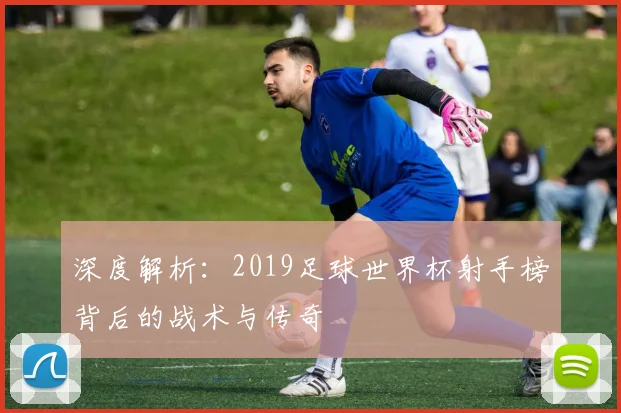 深度解析：2019足球世界杯射手榜背后的战术与传奇