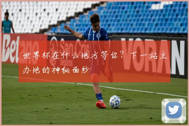 世界杯在什么地方等你？下一站主办地的神秘面纱