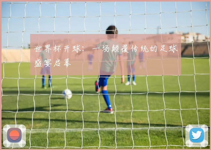 世界杯开球:一场颠覆传统的足球盛宴启幕