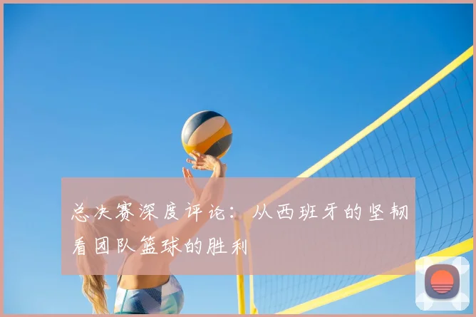 总决赛深度评论:从西班牙的坚韧看团队篮球的胜利