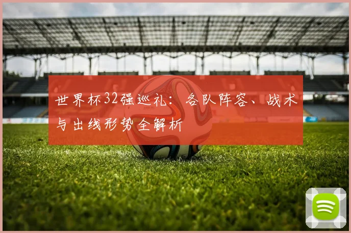 世界杯32强巡礼：各队阵容、战术与出线形势全解析