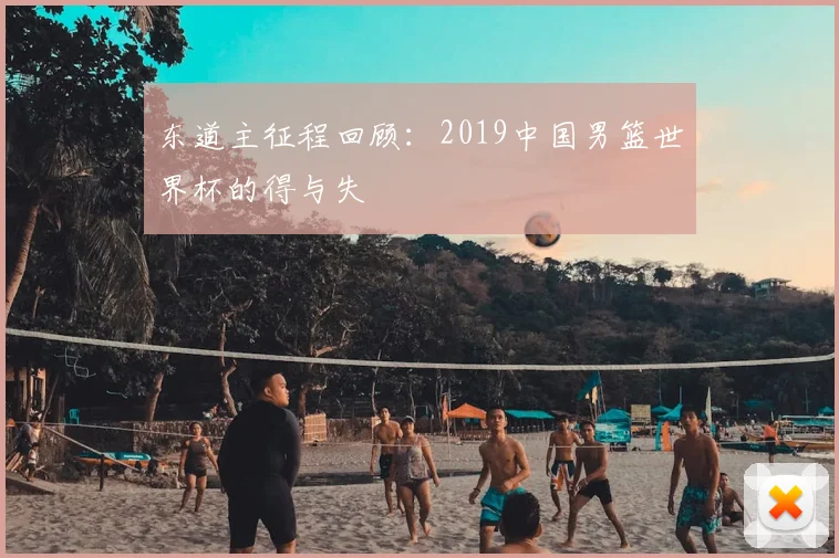 东道主征程回顾:2019中国男篮世界杯的得与失