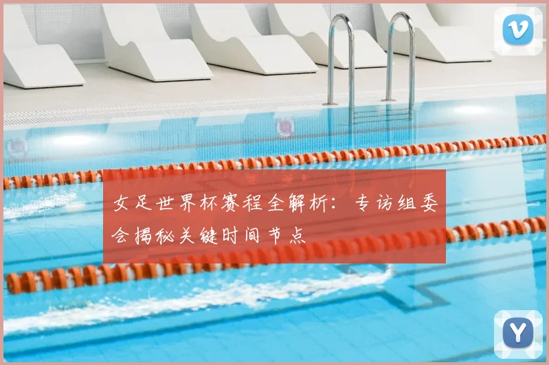女足世界杯赛程全解析:专访组委会揭秘关键时间节点