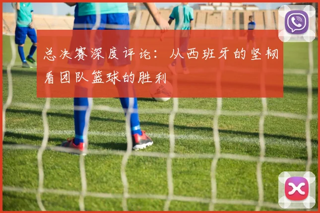 总决赛深度评论:从西班牙的坚韧看团队篮球的胜利