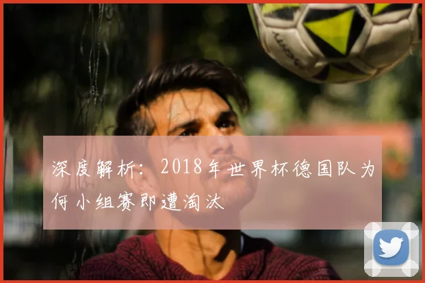 深度解析：2018年世界杯德国队为何小组赛即遭淘汰